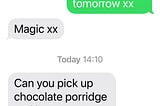 Mum, end of previous message “you here please Xxx” Me: “Great, see you tomorrow xx” Mum “Magic” Today 14:10 Mum “Can you pick up chocolate porridge and banana porridge plus 2 of Yacult. (sp) I have a trojan on my computer. xx Mum”