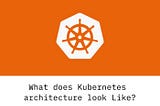 What is Kubernetes and what does Kubernetes Architecture look like?