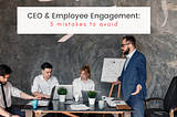 CEO & Employee Engagement: 5 Mistakes to Avoid