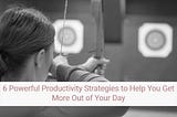 6 Powerful Productivity Strategies that will Help You Get More Out of Your Day