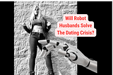 Will Robot Husbands Solve The Dating Crisis?