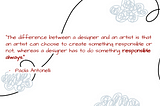 A quote by Paola Antonelli that says “The difference between a designer and an artist is that an artist can choose to create something responsible or not, whereas a designer has to do something responsible always.”