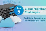 Top 5 Cloud Migration Challenges and How Organizations Can Overcome Them