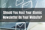 Should You Host Your Atomic Newsletter On Your Website?