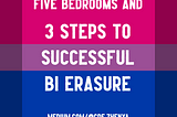 Image by author, Zhenya. The image’s background is the bi pride flag, which is pink at the top, purple in the middle and blue at the bottom. It is overlaid with the white text: FIVE BEDROOMS AND 3 STEPS TO SUCCESSFUL BI ERASURE, with the author’s profile link, medium.com/@cde.zhenya, at the bottom.