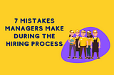 7 Mistakes Managers Make During The Hiring Process