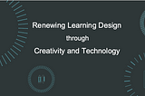 RENEWING LEARNING DESIGN THROUGH CREATIVITY AND TECHNOLOGY