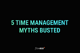 5 Time Management Myths Busted!