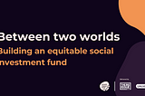 A black background with the text, “Between two worlds. Building an equitable social investment fund”