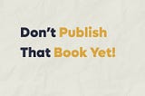Don’t Publish That Book Yet!