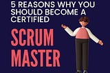 5 Reasons why you should become a Certified Scrum Master.