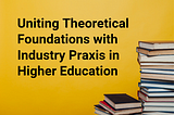 Uniting Theoretical Foundations with Industry Praxis in Higher Education