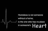 Homeless is not someone without a home, is the one who has no place in someone’s Heart