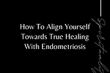 How To Align Yourself Towards True Healing With Endometriosis