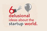 6 delusional ideas about the startup world