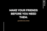 MAKE YOUR FRIENDS BEFORE YOU NEED THEM