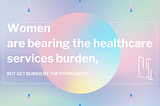 Women are bearing the healthcare services burden,
but get buried by the patriarchy.