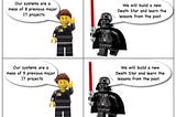 4 frame comic featuring lego IT manager (I think!) and darth vader
 ITM: Our systems are a mess of our 8 previous IT projects
 DV: We will build a new Death Star and learn the lessons of the past
 ITM: Our systems are a mess of our 9 previous IT projects
 DV: We will build a new Death Star and learn the lessons of the past