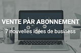 7 nouvelles idées de business basées sur la vente par abonnement