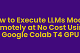 How to Execute LLMs Model Remotely at No Cost Using Google Colab T4 GPU