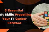 Mastering Success: 5 Essential Soft Skills Propelling Your IT Career Forward