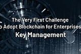 The Very First Challenge to Adopt Blockchain for Enterprises: key Management!