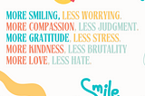 white background with abstract graphic shapes in the four corners. Quote in middle: more smiling, less worrying, more compassion, less judgment, more gratitude, less stress, more kindness, less brutality, more love, less hate. There is a smiley face at the top and the word “Smile” at the bottom.