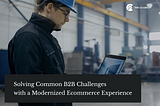 Solving Common B2B Challenges with a Modernized Ecommerce Experience