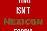 Stop Telling Me What ISN’T Mexican Food: Part Two