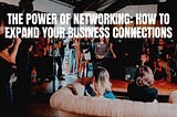 The Power of Networking: How to Expand Your Business Connections