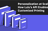 Personalization at Scale: How Lulu’s API Enables Customized Printing