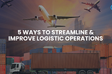 5 ways to Streamline & Improve Logistic Operations