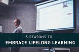 5 Reasons to Embrace Lifelong Learning