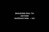 Building Pull To Action Interaction — Part III