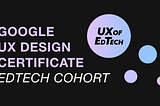 UX of EdTech: Google UX Design Certificate EdTech Cohort