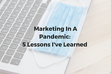 Marketing In A Pandemic: 5 Lessons I’ve Learned