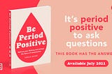 Chella Quint’s new book ‘Be Period Positive’ sits on the left hand side of the image, accompanied by the text on the right which reads: It’s period positive to ask questions. This book has the answers. Available July 2021.