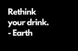 “Rethink Your Drink”- Earth