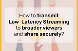 How to transmit Low-Latency Streaming to broader viewers and share securely?