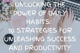 Unlocking the Power of Daily Habits: 10 Strategies for Unleashing Success and Productivity