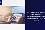 E-Commerce and IT Solutions Outsourcing: Are They Putting You at Risk?