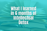 What I learned in 6 months of Intellectual Detox