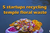 5 Indian Startups Leading The Way In Recycling Temple Floral Waste