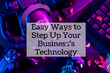 Easy Ways to Step Up Your Business’s Technology