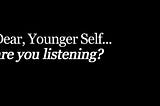 Dear, Younger Self…are you listening?