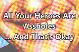 All Your Heroes Are Assholes … And That’s Okay