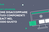 React Advanced: Come disaccoppiare i tuoi componenti React nel modo giusto