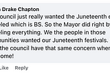 From Danita Drake Chapton, on Facebook: “The council just really wanted the Juneteenth events canceled which is BS. So the Mayor did right by canceling everything. We the people in those communities wanted our Juneteenth festivals. So I hope the council have that same concern when 4th of July come!”