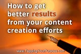 Content creation: How to get better results with every piece of content you create