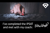 I’ve Completed the IPSAT and met with my Coach: Now What?